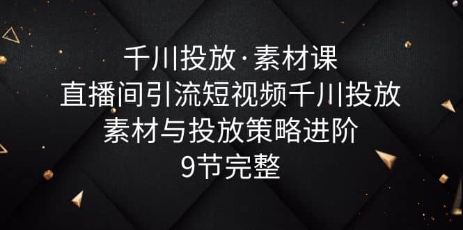 千川投放·素材课：直播间引流短视频千川投放素材与投放策略进阶，9节完整插图