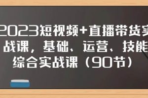 2023短视频 直播带货实战课，基础、运营、技能综合实操课（90节）